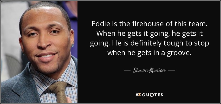 Eddie is the firehouse of this team. When he gets it going, he gets it going. He is definitely tough to stop when he gets in a groove. - Shawn Marion