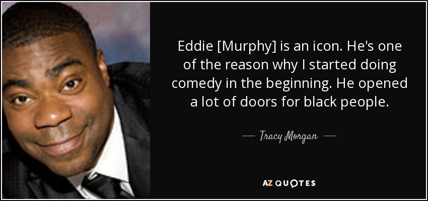 Eddie [Murphy] is an icon. He's one of the reason why I started doing comedy in the beginning. He opened a lot of doors for black people. - Tracy Morgan