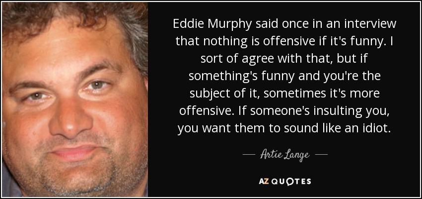 Eddie Murphy said once in an interview that nothing is offensive if it's funny. I sort of agree with that, but if something's funny and you're the subject of it, sometimes it's more offensive. If someone's insulting you, you want them to sound like an idiot. - Artie Lange