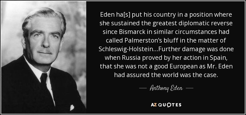 Eden ha[s] put his country in a position where she sustained the greatest diplomatic reverse since Bismarck in similar circumstances had called Palmerston's bluff in the matter of Schleswig-Holstein...Further damage was done when Russia proved by her action in Spain, that she was not a good European as Mr. Eden had assured the world was the case. - Anthony Eden