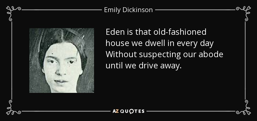 Eden is that old-fashioned house we dwell in every day Without suspecting our abode until we drive away. - Emily Dickinson