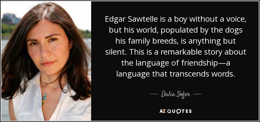 Edgar Sawtelle is a boy without a voice, but his world, populated by the dogs his family breeds, is anything but silent. This is a remarkable story about the language of friendship—a language that transcends words. - Dalia Sofer