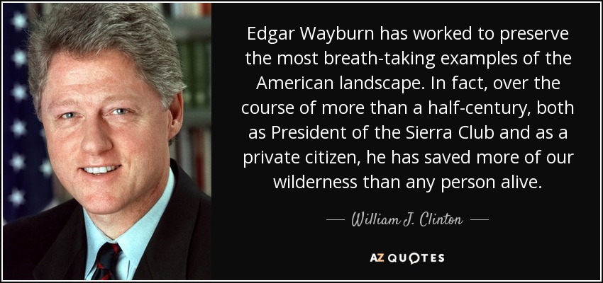 Edgar Wayburn has worked to preserve the most breath-taking examples of the American landscape. In fact, over the course of more than a half-century, both as President of the Sierra Club and as a private citizen, he has saved more of our wilderness than any person alive. - William J. Clinton