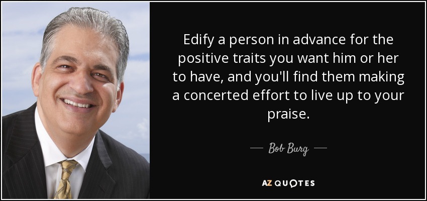 Edify a person in advance for the positive traits you want him or her to have, and you'll find them making a concerted effort to live up to your praise. - Bob Burg