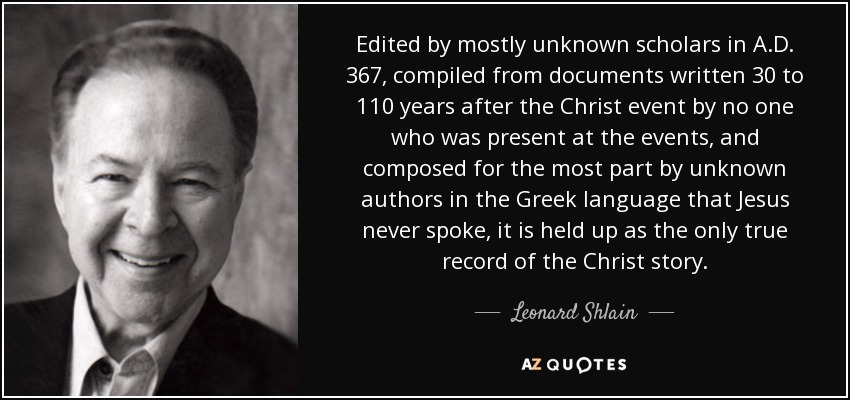 Edited by mostly unknown scholars in A.D. 367, compiled from documents written 30 to 110 years after the Christ event by no one who was present at the events, and composed for the most part by unknown authors in the Greek language that Jesus never spoke, it is held up as the only true record of the Christ story. - Leonard Shlain