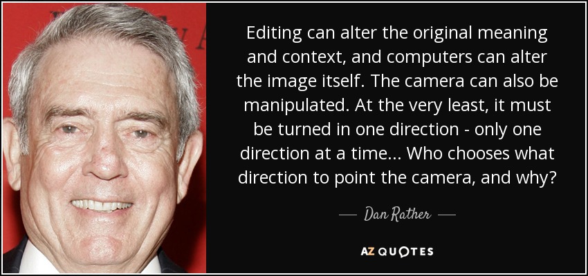 Editing can alter the original meaning and context, and computers can alter the image itself. The camera can also be manipulated. At the very least, it must be turned in one direction - only one direction at a time ... Who chooses what direction to point the camera, and why? - Dan Rather