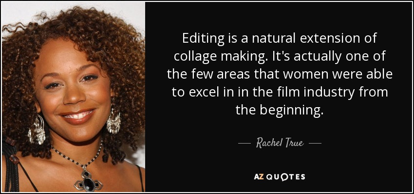 Editing is a natural extension of collage making. It's actually one of the few areas that women were able to excel in in the film industry from the beginning. - Rachel True
