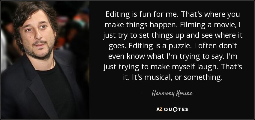 Editing is fun for me. That's where you make things happen. Filming a movie, I just try to set things up and see where it goes. Editing is a puzzle. I often don't even know what I'm trying to say. I'm just trying to make myself laugh. That's it. It's musical, or something. - Harmony Korine