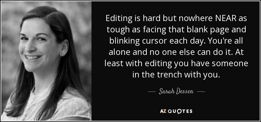 Editing is hard but nowhere NEAR as tough as facing that blank page and blinking cursor each day. You're all alone and no one else can do it. At least with editing you have someone in the trench with you. - Sarah Dessen