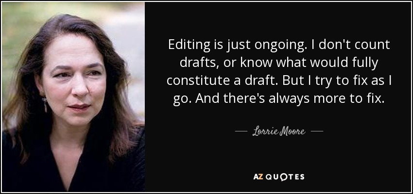 Editing is just ongoing. I don't count drafts, or know what would fully constitute a draft. But I try to fix as I go. And there's always more to fix. - Lorrie Moore