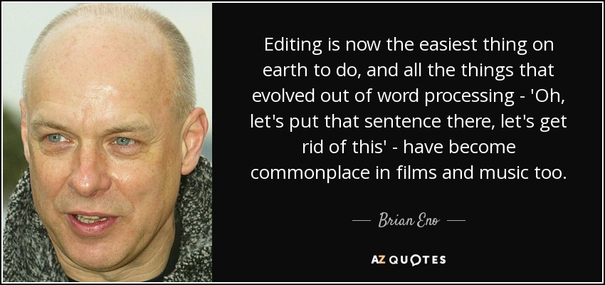 Editing is now the easiest thing on earth to do, and all the things that evolved out of word processing - 'Oh, let's put that sentence there, let's get rid of this' - have become commonplace in films and music too. - Brian Eno