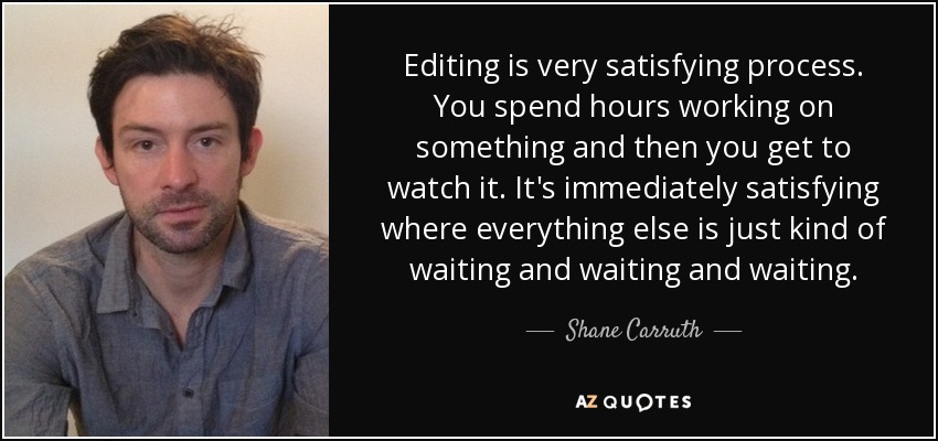 Editing is very satisfying process. You spend hours working on something and then you get to watch it. It's immediately satisfying where everything else is just kind of waiting and waiting and waiting. - Shane Carruth