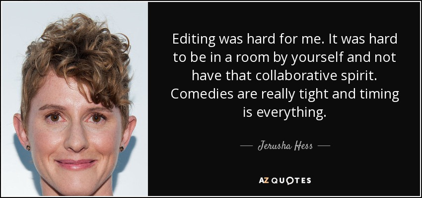 Editing was hard for me. It was hard to be in a room by yourself and not have that collaborative spirit. Comedies are really tight and timing is everything. - Jerusha Hess