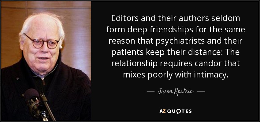 Editors and their authors seldom form deep friendships for the same reason that psychiatrists and their patients keep their distance: The relationship requires candor that mixes poorly with intimacy. - Jason Epstein