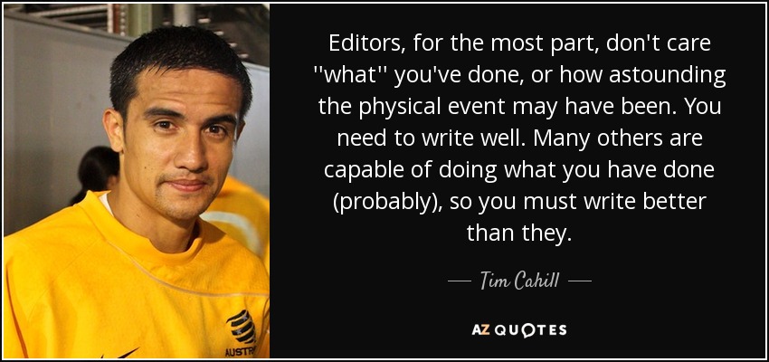 Editors, for the most part, don't care ''what'' you've done, or how astounding the physical event may have been. You need to write well. Many others are capable of doing what you have done (probably), so you must write better than they. - Tim Cahill