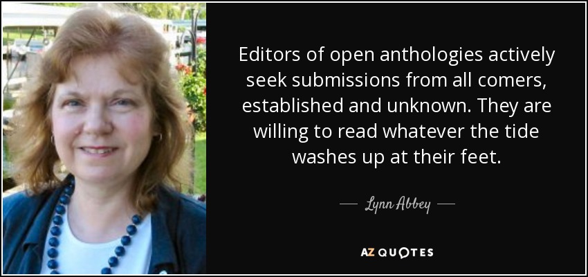 Editors of open anthologies actively seek submissions from all comers, established and unknown. They are willing to read whatever the tide washes up at their feet. - Lynn Abbey