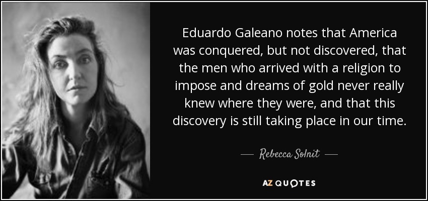 Eduardo Galeano notes that America was conquered, but not discovered, that the men who arrived with a religion to impose and dreams of gold never really knew where they were, and that this discovery is still taking place in our time. - Rebecca Solnit