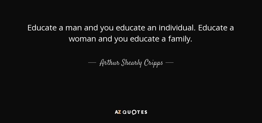 Educate a man and you educate an individual. Educate a woman and you educate a family. - Arthur Shearly Cripps