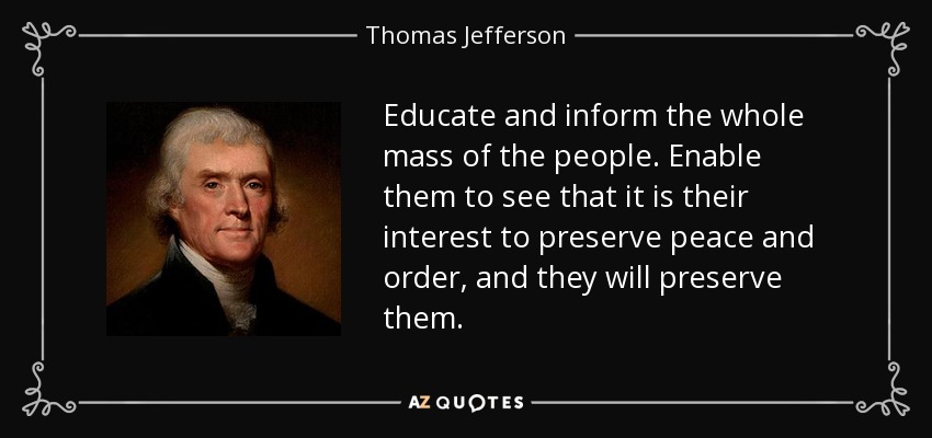 Educate and inform the whole mass of the people. Enable them to see that it is their interest to preserve peace and order, and they will preserve them. - Thomas Jefferson