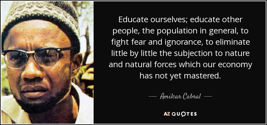 Educate ourselves; educate other people, the population in general, to fight fear and ignorance, to eliminate little by little the subjection to nature and natural forces which our economy has not yet mastered. - Amilcar Cabral