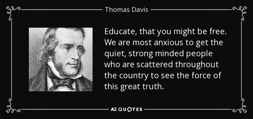 Educate, that you might be free. We are most anxious to get the quiet, strong minded people who are scattered throughout the country to see the force of this great truth. - Thomas Davis