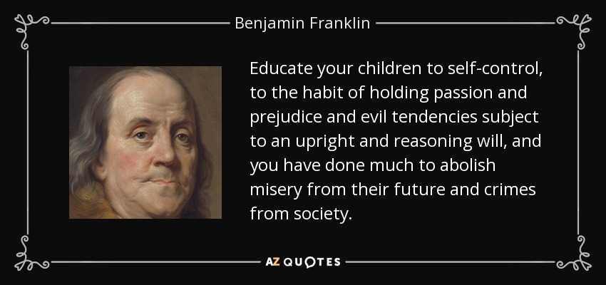 Educate your children to self-control, to the habit of holding passion and prejudice and evil tendencies subject to an upright and reasoning will, and you have done much to abolish misery from their future and crimes from society. - Benjamin Franklin