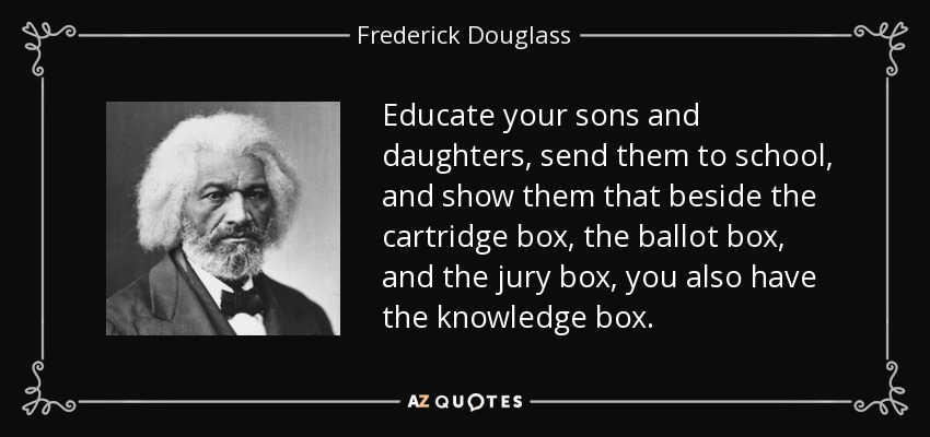 Educate your sons and daughters, send them to school, and show them that beside the cartridge box, the ballot box, and the jury box, you also have the knowledge box. - Frederick Douglass