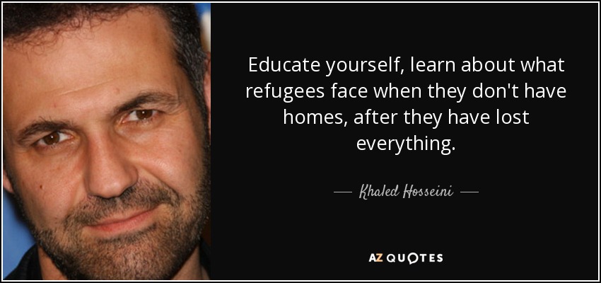 Educate yourself, learn about what refugees face when they don't have homes, after they have lost everything. - Khaled Hosseini
