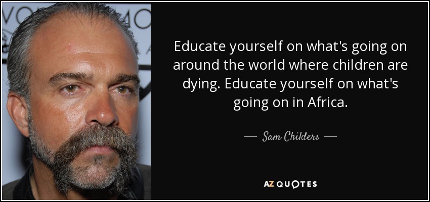 Educate yourself on what's going on around the world where children are dying. Educate yourself on what's going on in Africa. - Sam Childers