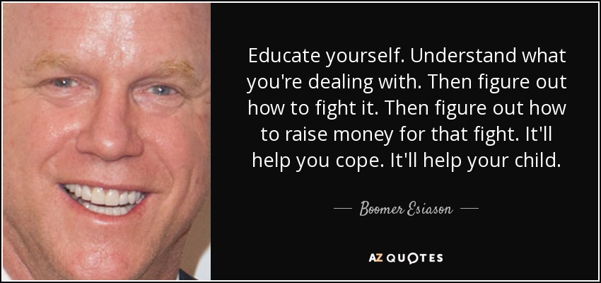 Educate yourself. Understand what you're dealing with. Then figure out how to fight it. Then figure out how to raise money for that fight. It'll help you cope. It'll help your child. - Boomer Esiason
