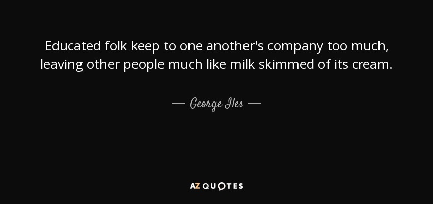 Educated folk keep to one another's company too much, leaving other people much like milk skimmed of its cream. - George Iles