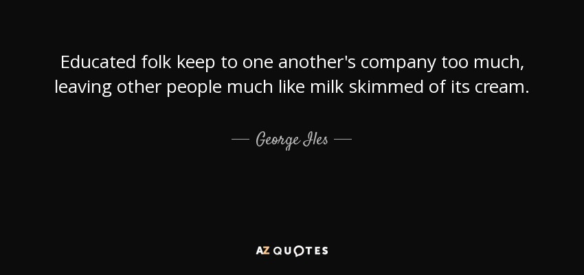 Educated folk keep to one another's company too much, leaving other people much like milk skimmed of its cream. - George Iles