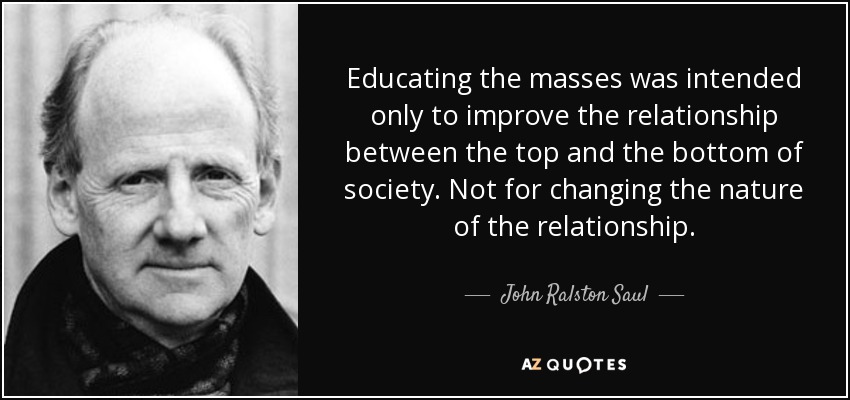 Educating the masses was intended only to improve the relationship between the top and the bottom of society. Not for changing the nature of the relationship. - John Ralston Saul