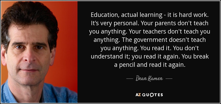 Education, actual learning - it is hard work. It's very personal. Your parents don't teach you anything. Your teachers don't teach you anything. The government doesn't teach you anything. You read it. You don't understand it; you read it again. You break a pencil and read it again. - Dean Kamen