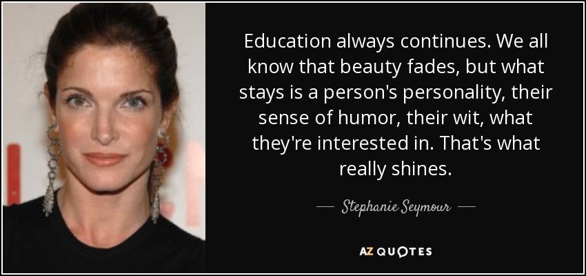 Education always continues. We all know that beauty fades, but what stays is a person's personality, their sense of humor, their wit, what they're interested in. That's what really shines. - Stephanie Seymour