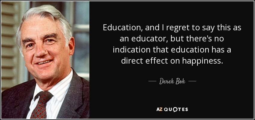 Education, and I regret to say this as an educator, but there's no indication that education has a direct effect on happiness. - Derek Bok