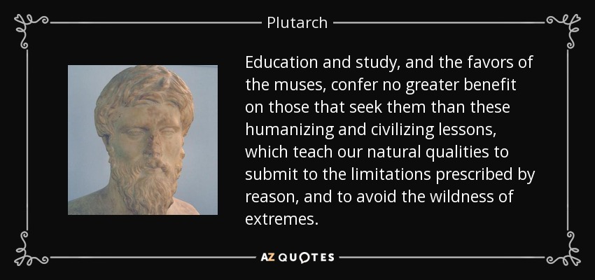 Education and study, and the favors of the muses, confer no greater benefit on those that seek them than these humanizing and civilizing lessons, which teach our natural qualities to submit to the limitations prescribed by reason, and to avoid the wildness of extremes. - Plutarch