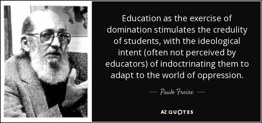 Education as the exercise of domination stimulates the credulity of students, with the ideological intent (often not perceived by educators) of indoctrinating them to adapt to the world of oppression. - Paulo Freire