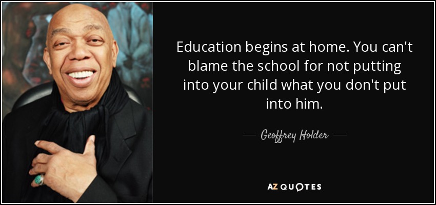 Education begins at home. You can't blame the school for not putting into your child what you don't put into him. - Geoffrey Holder