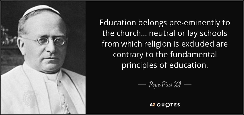 Education belongs pre-eminently to the church ... neutral or lay schools from which religion is excluded are contrary to the fundamental principles of education. - Pope Pius XI