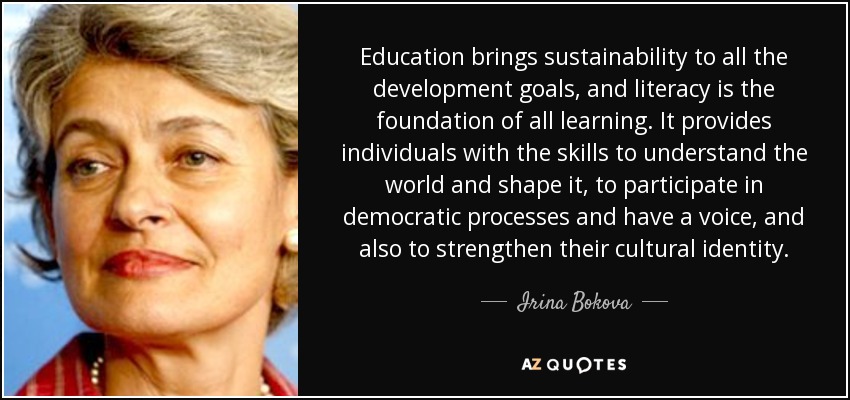 Education brings sustainability to all the development goals, and literacy is the foundation of all learning. It provides individuals with the skills to understand the world and shape it, to participate in democratic processes and have a voice, and also to strengthen their cultural identity. - Irina Bokova