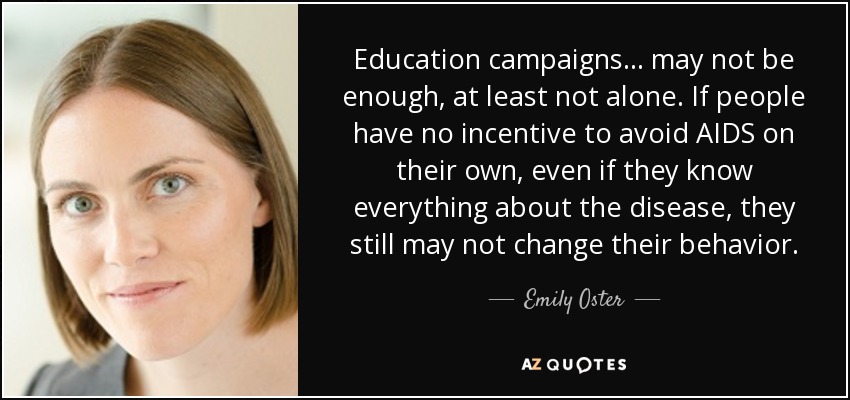 Education campaigns ... may not be enough, at least not alone. If people have no incentive to avoid AIDS on their own, even if they know everything about the disease, they still may not change their behavior. - Emily Oster