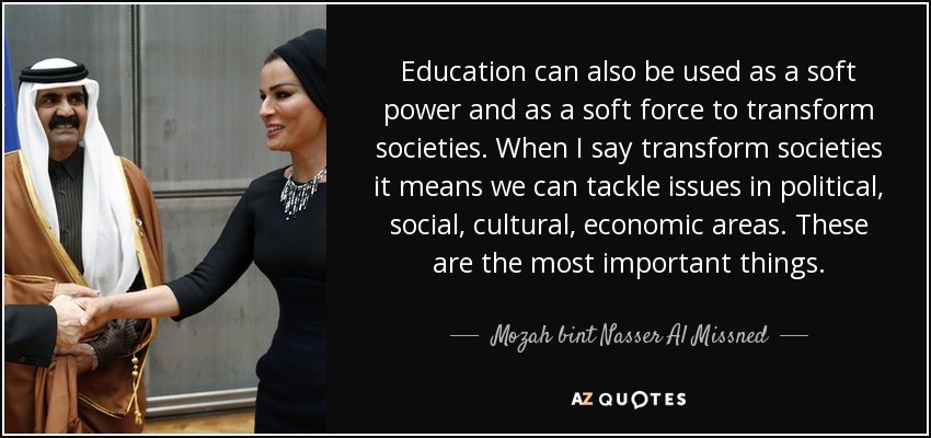 Education can also be used as a soft power and as a soft force to transform societies. When I say transform societies it means we can tackle issues in political, social, cultural, economic areas. These are the most important things. - Mozah bint Nasser Al Missned