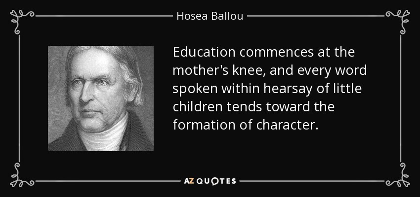 Education commences at the mother's knee, and every word spoken within hearsay of little children tends toward the formation of character. - Hosea Ballou