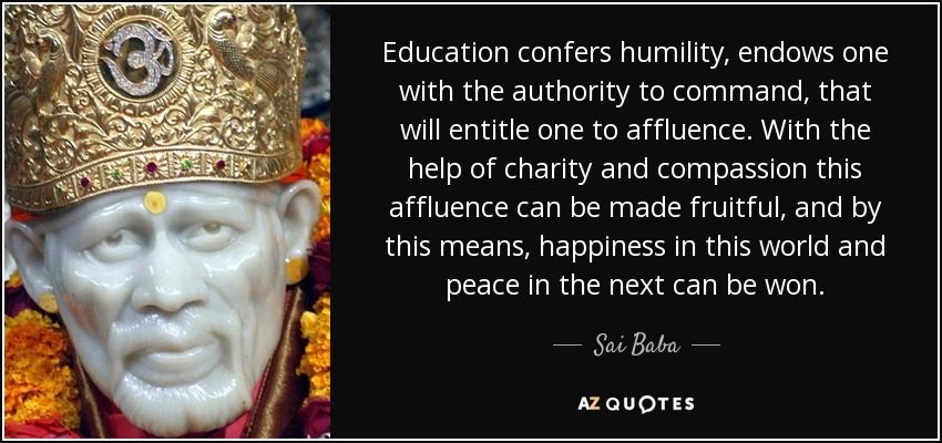 Education confers humility, endows one with the authority to command, that will entitle one to affluence. With the help of charity and compassion this affluence can be made fruitful, and by this means, happiness in this world and peace in the next can be won. - Sai Baba