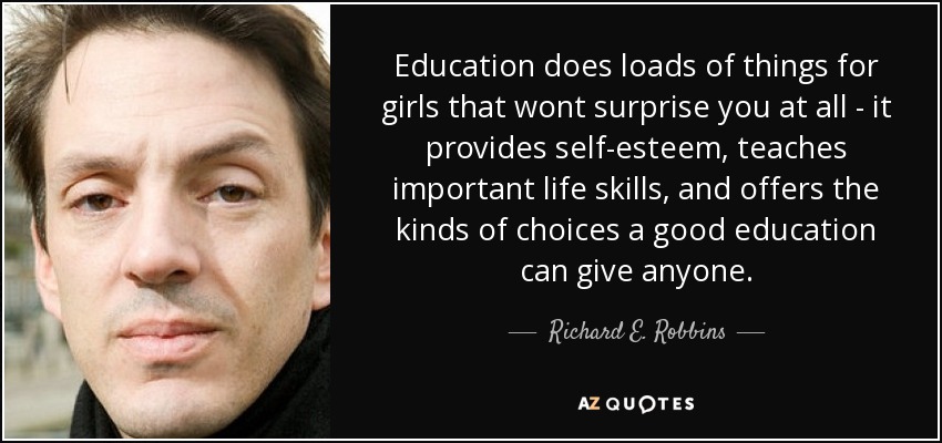 Education does loads of things for girls that wont surprise you at all - it provides self-esteem, teaches important life skills, and offers the kinds of choices a good education can give anyone. - Richard E. Robbins