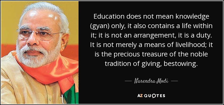 Education does not mean knowledge (gyan) only, it also contains a life within it; it is not an arrangement, it is a duty. It is not merely a means of livelihood; it is the precious treasure of the noble tradition of giving, bestowing. - Narendra Modi