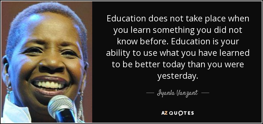 Education does not take place when you learn something you did not know before. Education is your ability to use what you have learned to be better today than you were yesterday. - Iyanla Vanzant