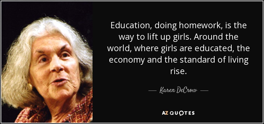 Education, doing homework, is the way to lift up girls. Around the world, where girls are educated, the economy and the standard of living rise. - Karen DeCrow