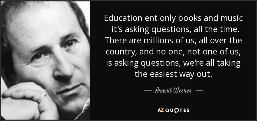 Education ent only books and music - it's asking questions, all the time. There are millions of us, all over the country, and no one, not one of us, is asking questions, we're all taking the easiest way out. - Arnold Wesker